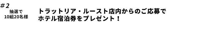 ＃2抽選で 10組20名様 トラットリア・ルースト店内からのご応募でホテル宿泊券をプレゼント！